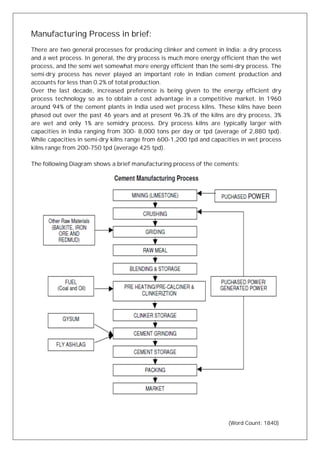 Manufacturing Process in brief:
There are two general processes for producing clinker and cement in India: a dry process
and a wet process. In general, the dry process is much more energy efficient than the wet
process, and the semi wet somewhat more energy efficient than the semi-dry process. The
semi-dry process has never played an important role in Indian cement production and
accounts for less than 0.2% of total production.
Over the last decade, increased preference is being given to the energy efficient dry
process technology so as to obtain a cost advantage in a competitive market. In 1960
around 94% of the cement plants in India used wet process kilns. These kilns have been
phased out over the past 46 years and at present 96.3% of the kilns are dry process, 3%
are wet and only 1% are semidry process. Dry process kilns are typically larger with
capacities in India ranging from 300- 8,000 tons per day or tpd (average of 2,880 tpd).
While capacities in semi-dry kilns range from 600-1,200 tpd and capacities in wet process
kilns range from 200-750 tpd (average 425 tpd).
The following Diagram shows a brief manufacturing process of the cements:
(Word Count: 1840)
 