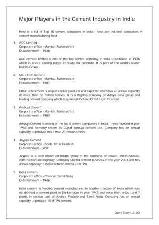 Major Players in the Cement Industry in India
Here is a list of Top 10 cement companies in India; these are the best companies in
cement manufacturing field.
1. ACC Limited
Corporate office - Mumbai, Maharashtra
Establishment – 1936
ACC cement limited is one of the top cement company in India established in 1936
which is also a leading player in ready mix concrete. It is part of the world’s leader
Holcim Group.
2. UltraTech Cement
Corporate office - Mumbai, Maharashtra
Establishment – 1987
UltraTech cement is largest clinker producer and exporter which has an annual capacity
of more than 50 million tonnes. It is a flagship company of Aditya Birla group and
leading cement company which acquired all ISO and OHSAS certifications.
3. Ambuja Cement
Corporate office - Mumbai, Maharashtra
Establishment – 1983
Ambuja Cement is among of the top 5 cement companies in India. It was founded in year
1983 and formerly known as Gujrat Ambuja cement Ltd. Company has an annual
capacity to produce more than 27 million tonnes.
4. Jaypee Cement
Corporate office - Noida, Uttar Pradesh
Establishment – 2001
Jaypee is a well-known corporate group in the business of power, infrastructure,
construction and highway. Company started cement business in the year 2001 and has
annual capacity to manufacturer almost 35 MTPA.
5. India Cement
Corporate office - Chennai, Tamil Nadu
Establishment – 1946
India cement is leading cement manufacturer in southern region of India which was
established a cement plant in Sankarnagar in year 1946 and since then setup total 7
plants in various part of Andhra Pradesh and Tamil Nadu. Company has an annual
capacity to produce 15 MTPA cement.
(Word Count: 2120)
 
