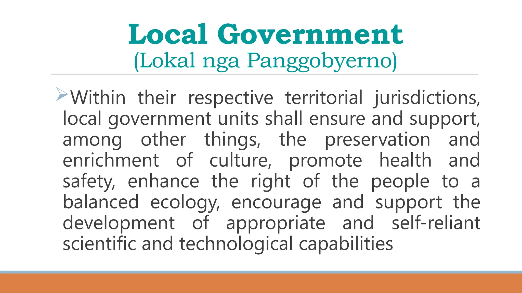 Local Government
(Lokal nga Panggobyerno)
Within their respective territorial jurisdictions,
local government units shall ensure and support,
among other things, the preservation and
enrichment of culture, promote health and
safety, enhance the right of the people to a
balanced ecology, encourage and support the
development of appropriate and self-reliant
scientific and technological capabilities
 