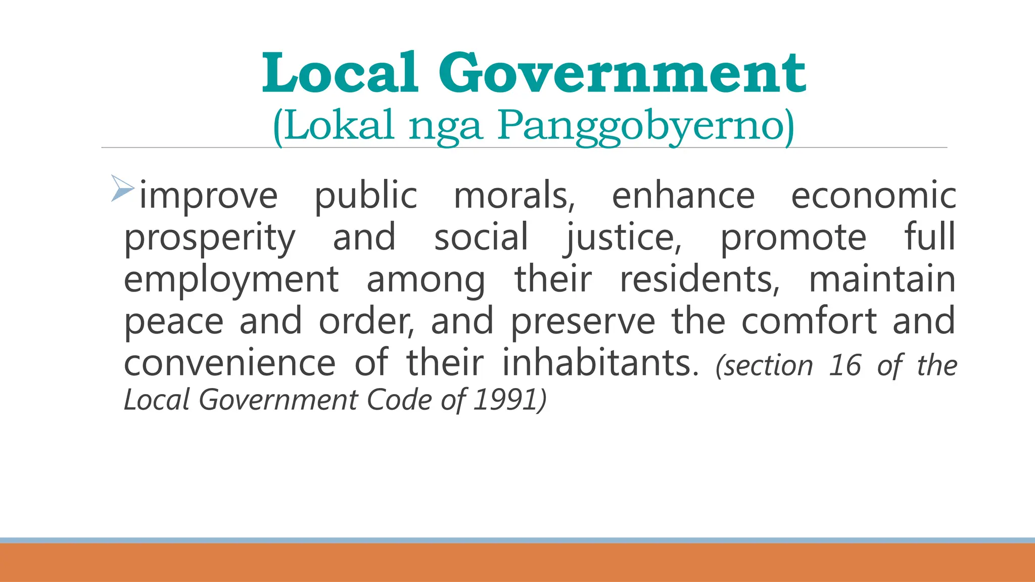Local Government
(Lokal nga Panggobyerno)
improve public morals, enhance economic
prosperity and social justice, promote full
employment among their residents, maintain
peace and order, and preserve the comfort and
convenience of their inhabitants. (section 16 of the
Local Government Code of 1991)
 