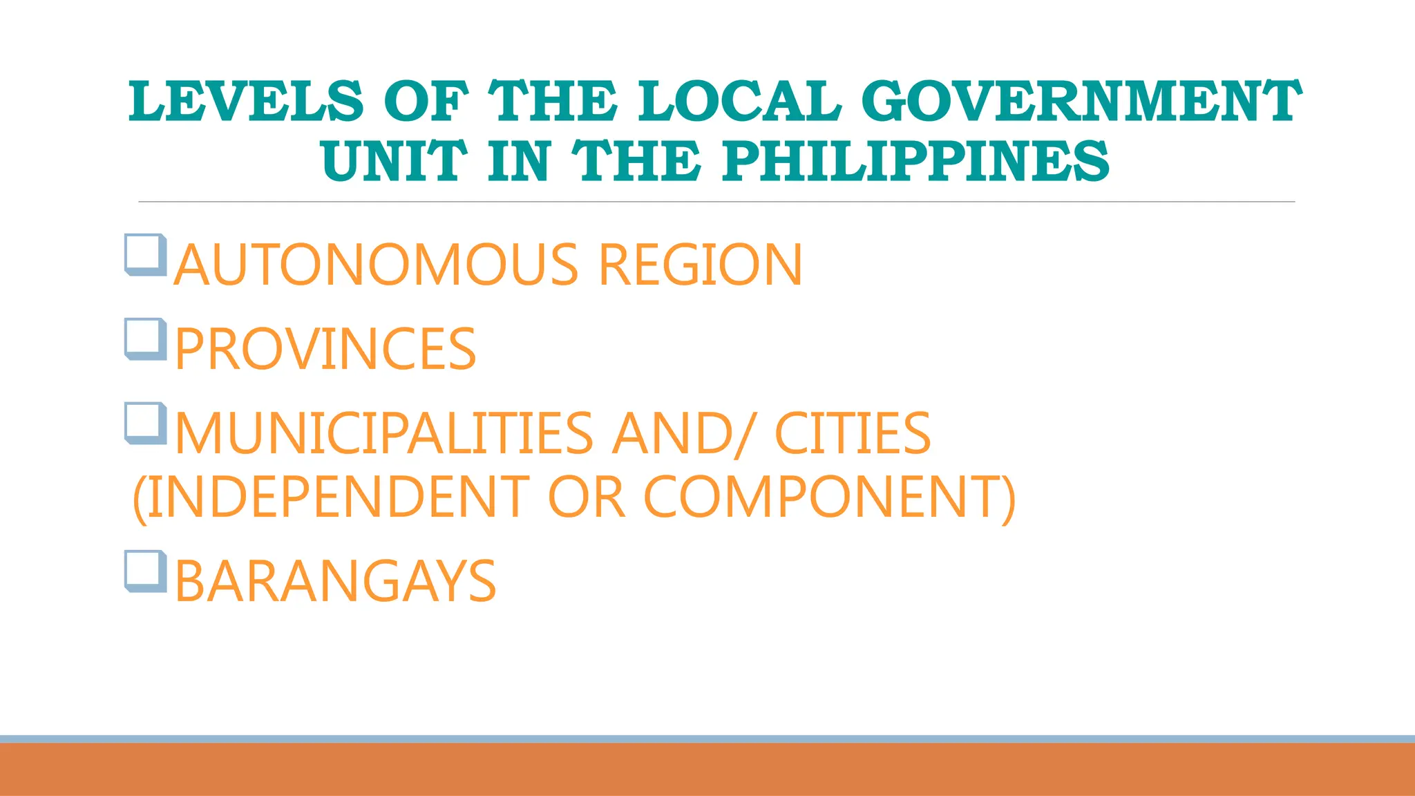 LEVELS OF THE LOCAL GOVERNMENT
UNIT IN THE PHILIPPINES
AUTONOMOUS REGION
PROVINCES
MUNICIPALITIES AND/ CITIES
(INDEPENDENT OR COMPONENT)
BARANGAYS
 