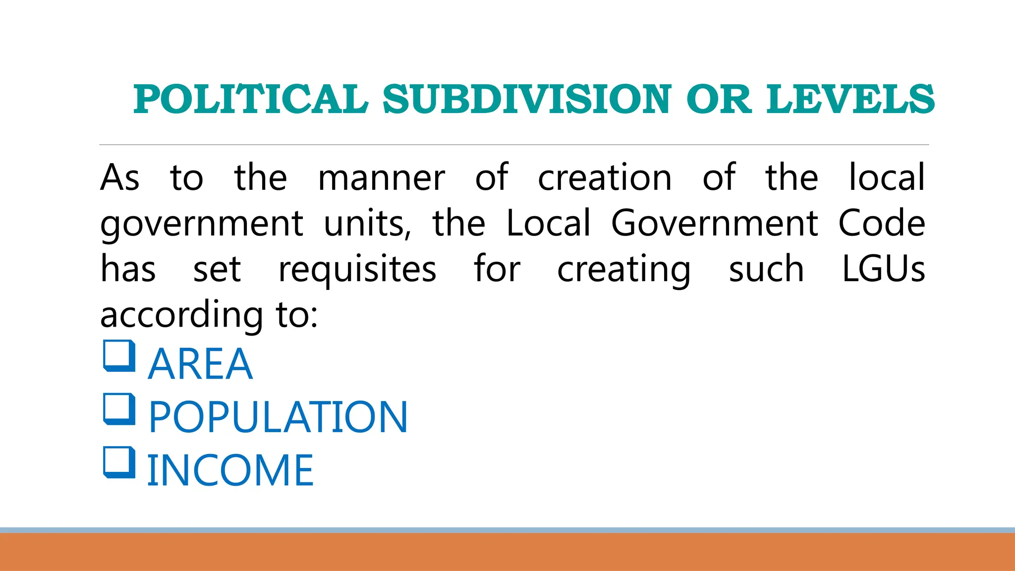 POLITICAL SUBDIVISION OR LEVELS
As to the manner of creation of the local
government units, the Local Government Code
has set requisites for creating such LGUs
according to:
 AREA
 POPULATION
 INCOME
 