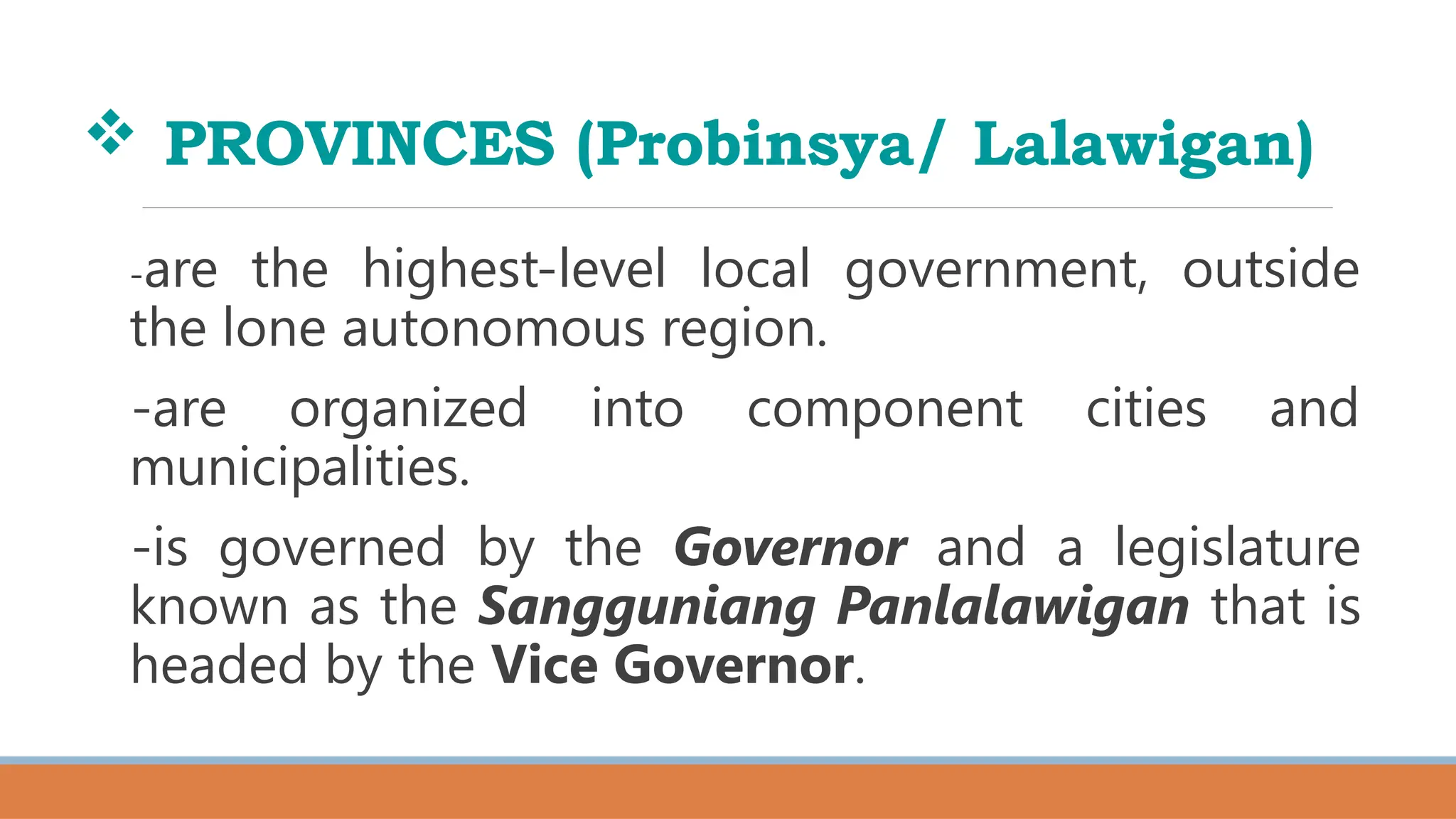  PROVINCES (Probinsya/ Lalawigan)
-are the highest-level local government, outside
the lone autonomous region.
-are organized into component cities and
municipalities.
-is governed by the Governor and a legislature
known as the Sangguniang Panlalawigan that is
headed by the Vice Governor.
 