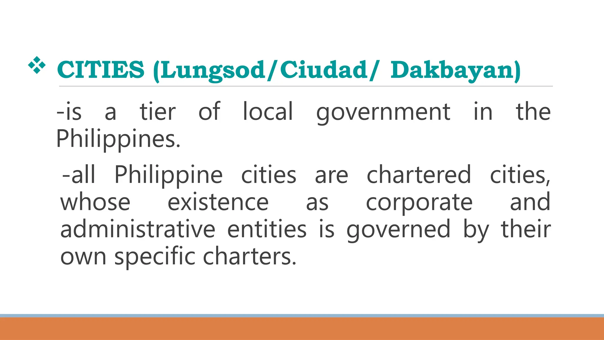  CITIES (Lungsod/Ciudad/ Dakbayan)
-is a tier of local government in the
Philippines.
-all Philippine cities are chartered cities,
whose existence as corporate and
administrative entities is governed by their
own specific charters.
 