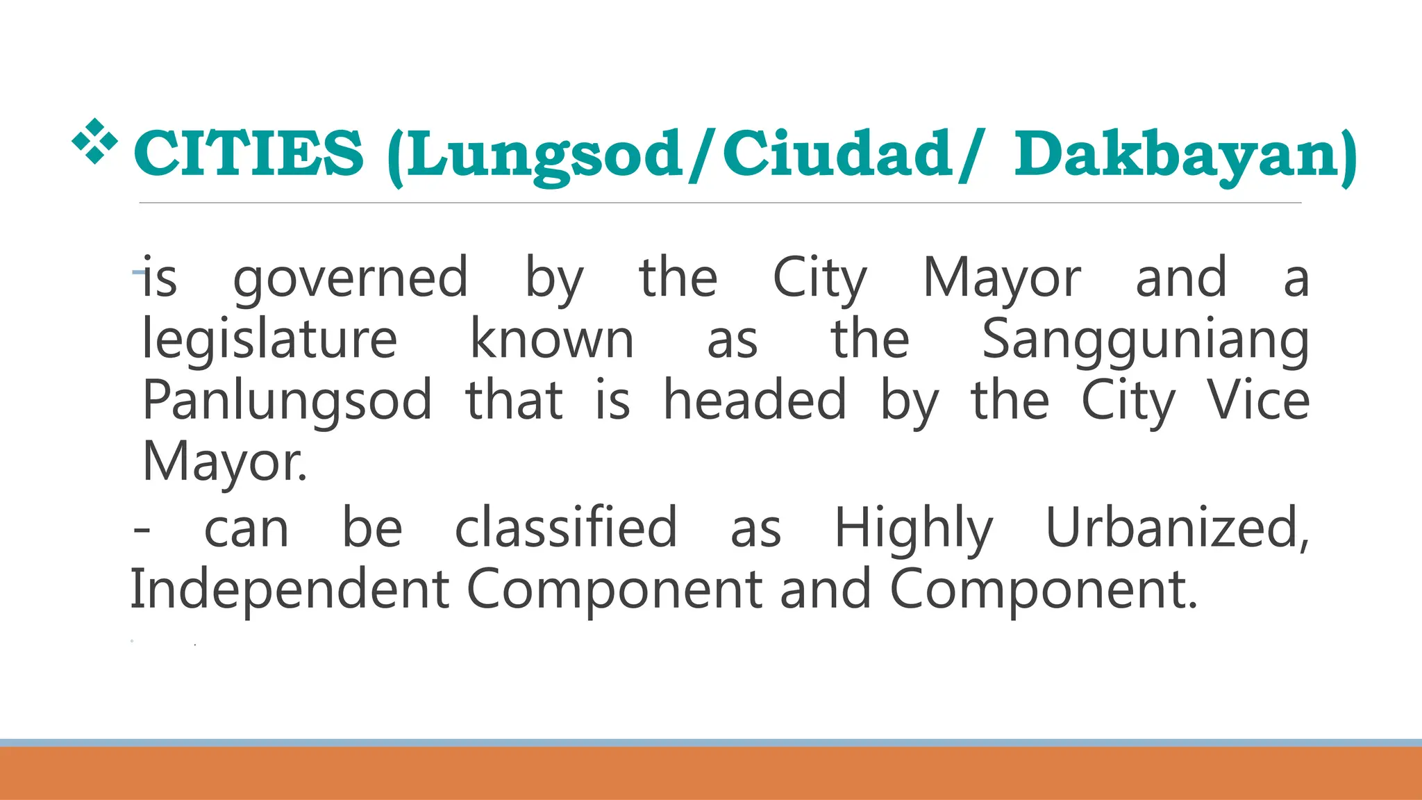 CITIES (Lungsod/Ciudad/ Dakbayan)
-is governed by the City Mayor and a
legislature known as the Sangguniang
Panlungsod that is headed by the City Vice
Mayor.
- can be classified as Highly Urbanized,
Independent Component and Component.
◦ .
 