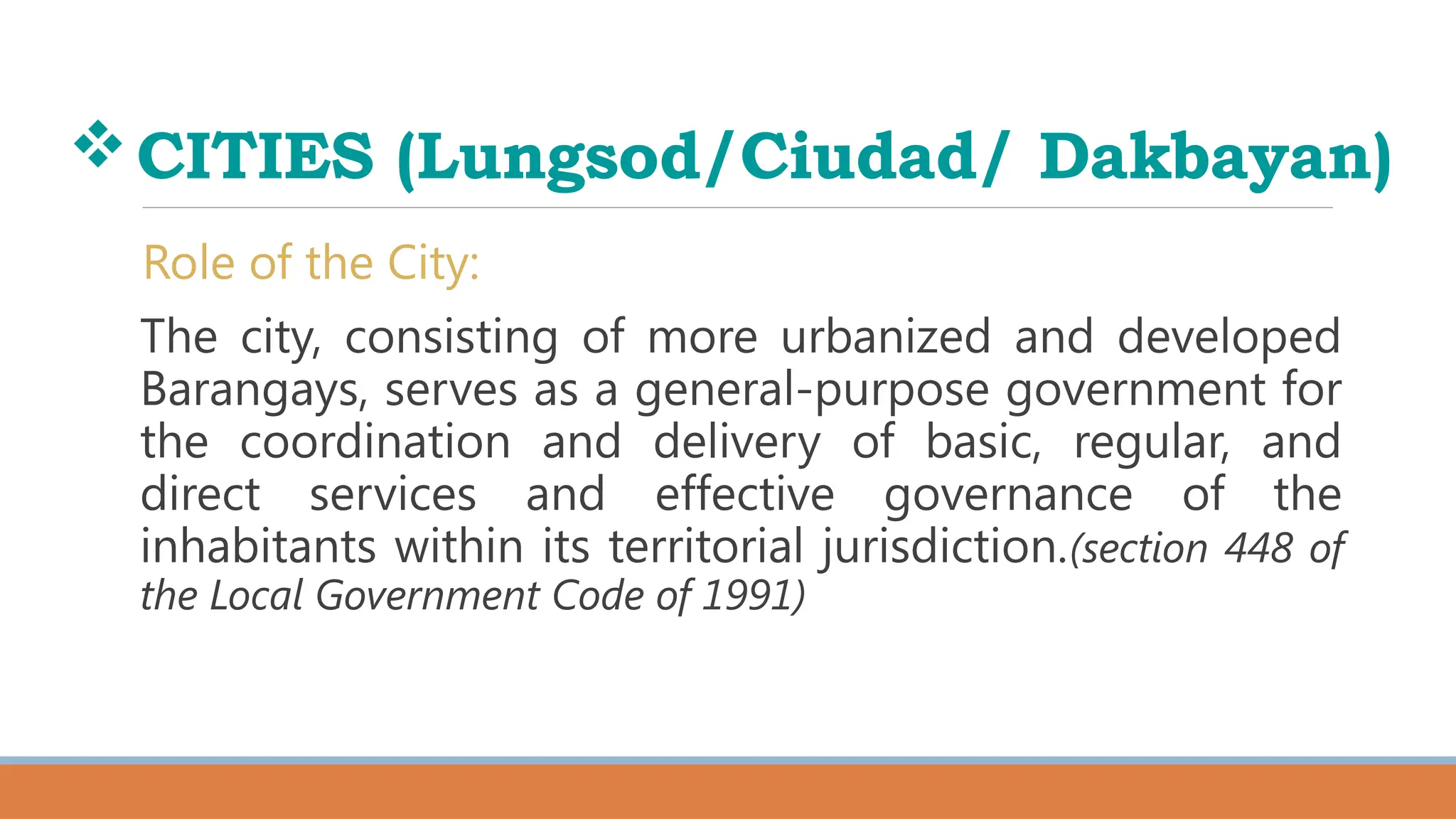 CITIES (Lungsod/Ciudad/ Dakbayan)
Role of the City:
The city, consisting of more urbanized and developed
Barangays, serves as a general-purpose government for
the coordination and delivery of basic, regular, and
direct services and effective governance of the
inhabitants within its territorial jurisdiction.(section 448 of
the Local Government Code of 1991)
 