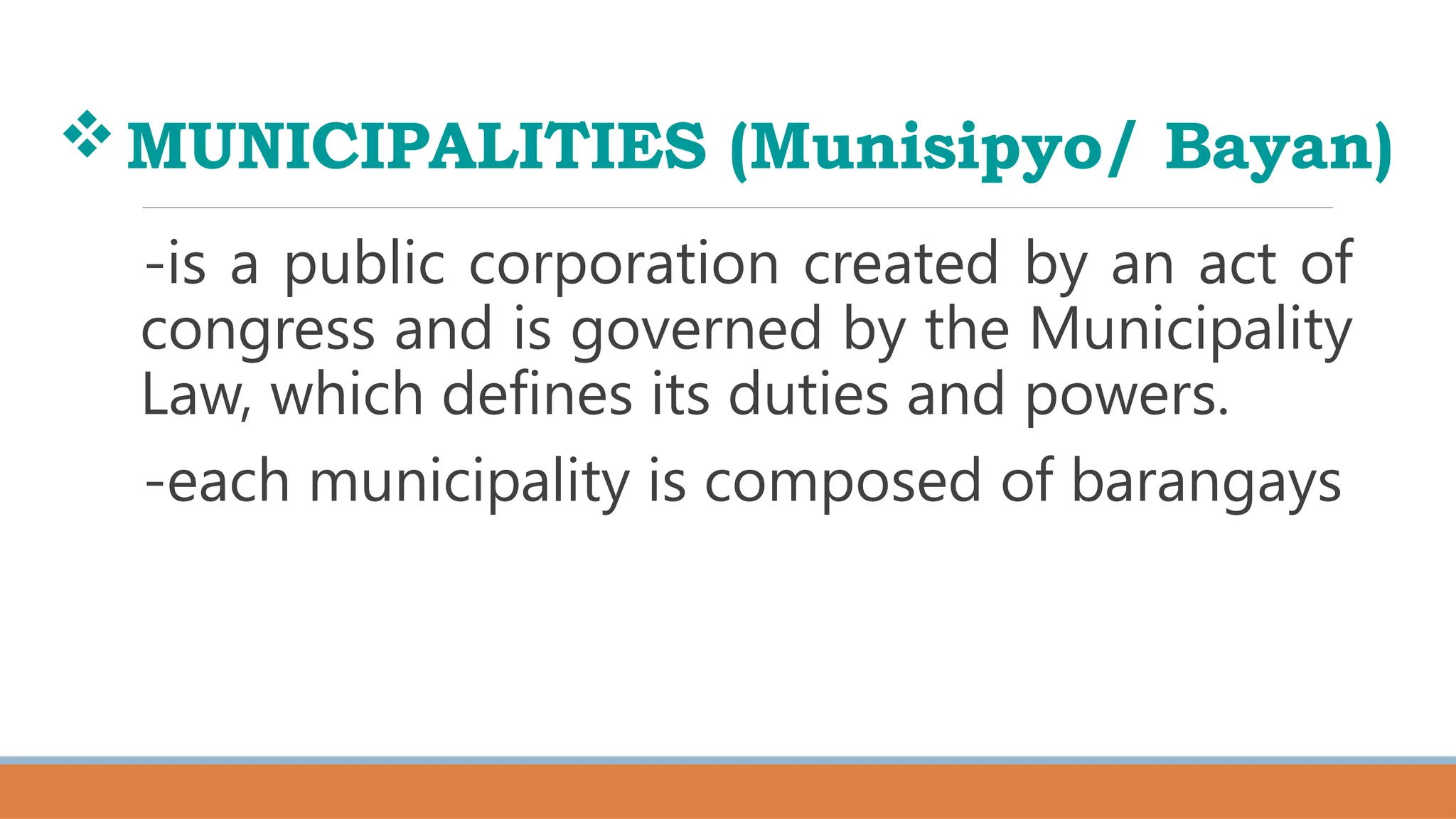 MUNICIPALITIES (Munisipyo/ Bayan)
-is a public corporation created by an act of
congress and is governed by the Municipality
Law, which defines its duties and powers.
-each municipality is composed of barangays
 
