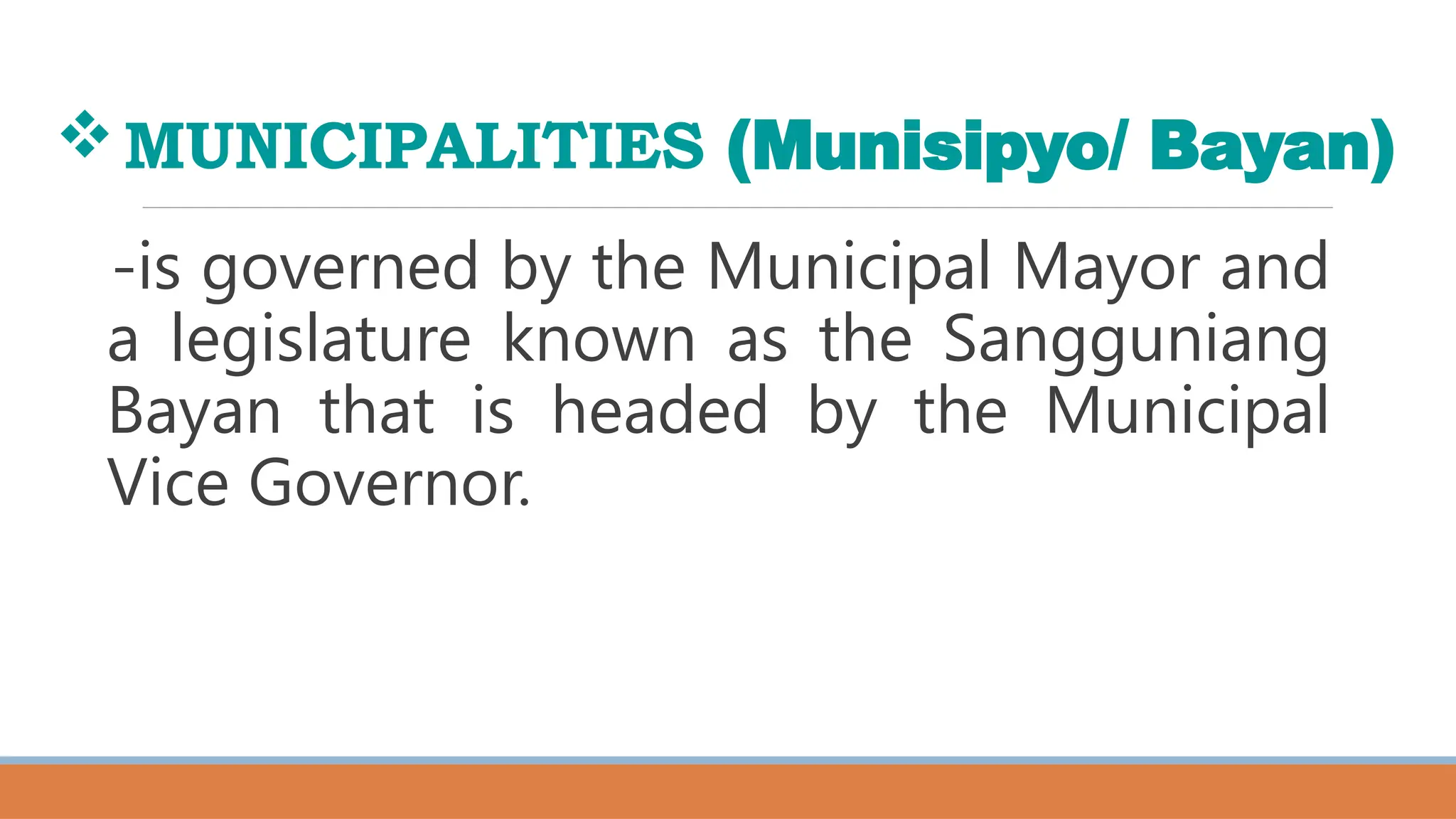 MUNICIPALITIES (Munisipyo/ Bayan)
-is governed by the Municipal Mayor and
a legislature known as the Sangguniang
Bayan that is headed by the Municipal
Vice Governor.
 