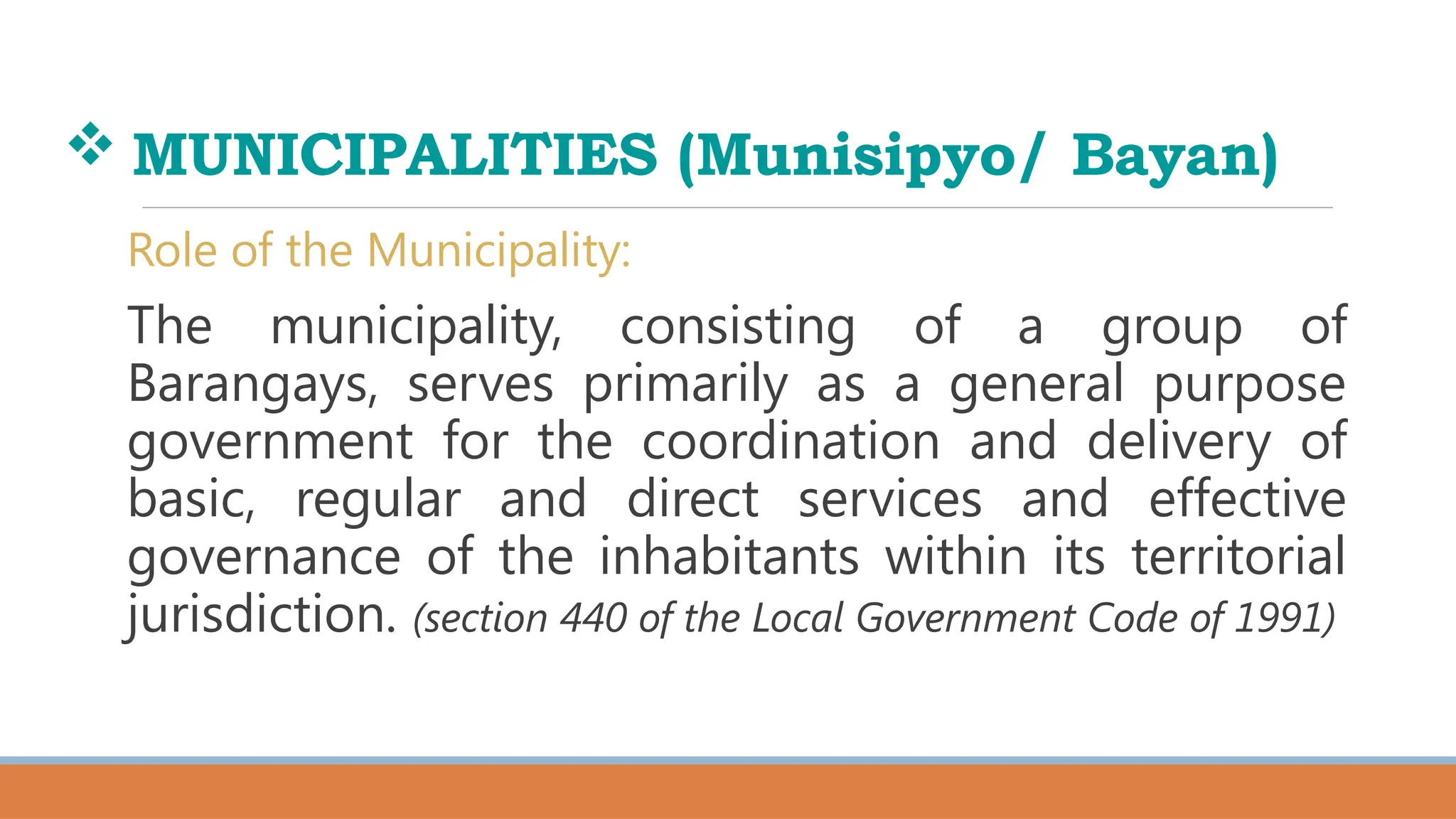  MUNICIPALITIES (Munisipyo/ Bayan)
Role of the Municipality:
The municipality, consisting of a group of
Barangays, serves primarily as a general purpose
government for the coordination and delivery of
basic, regular and direct services and effective
governance of the inhabitants within its territorial
jurisdiction. (section 440 of the Local Government Code of 1991)
 