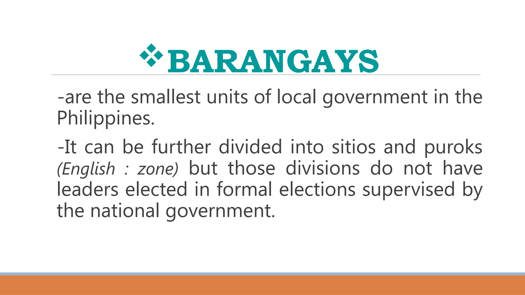 BARANGAYS
-are the smallest units of local government in the
Philippines.
-It can be further divided into sitios and puroks
(English : zone) but those divisions do not have
leaders elected in formal elections supervised by
the national government.
 