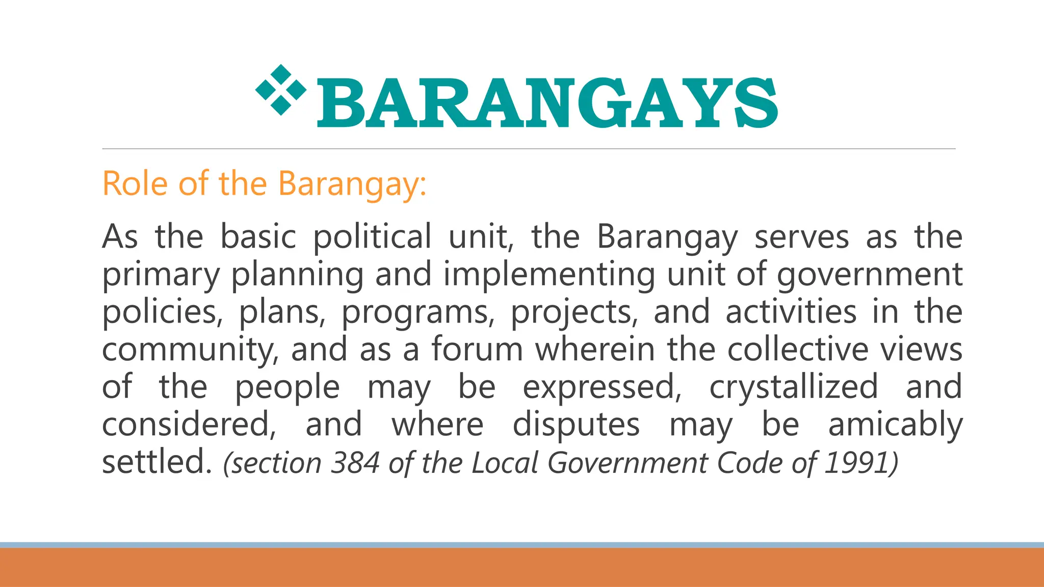 BARANGAYS
Role of the Barangay:
As the basic political unit, the Barangay serves as the
primary planning and implementing unit of government
policies, plans, programs, projects, and activities in the
community, and as a forum wherein the collective views
of the people may be expressed, crystallized and
considered, and where disputes may be amicably
settled. (section 384 of the Local Government Code of 1991)
 