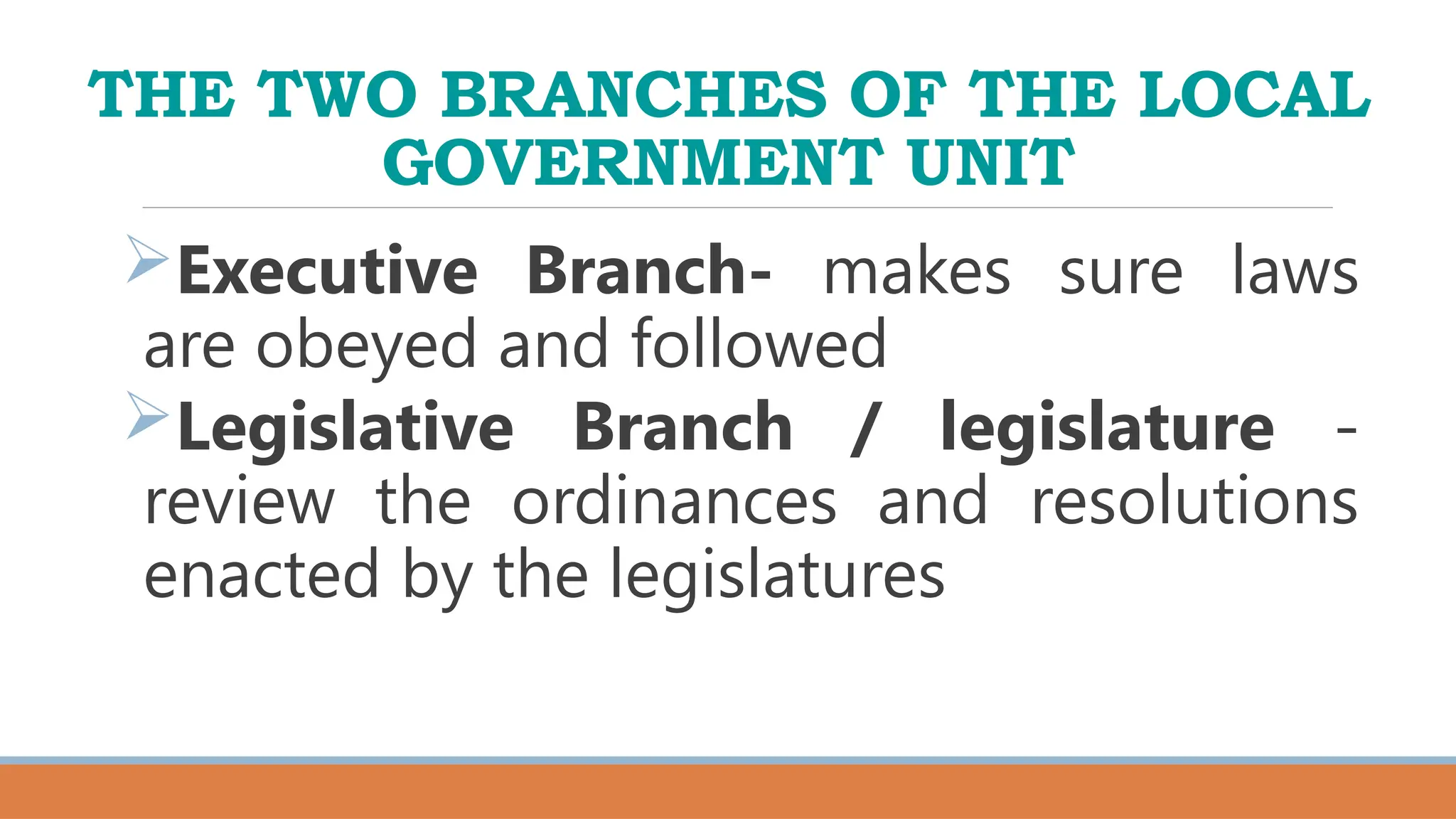 THE TWO BRANCHES OF THE LOCAL
GOVERNMENT UNIT
Executive Branch- makes sure laws
are obeyed and followed
Legislative Branch / legislature -
review the ordinances and resolutions
enacted by the legislatures
 