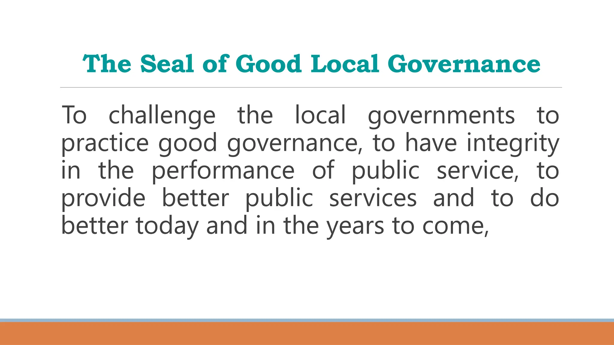 The Seal of Good Local Governance
To challenge the local governments to
practice good governance, to have integrity
in the performance of public service, to
provide better public services and to do
better today and in the years to come,
 