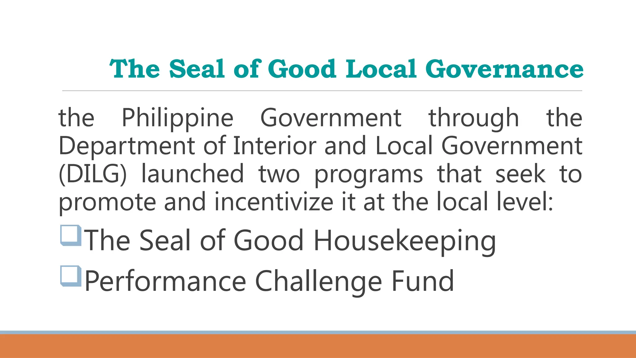 The Seal of Good Local Governance
the Philippine Government through the
Department of Interior and Local Government
(DILG) launched two programs that seek to
promote and incentivize it at the local level:
The Seal of Good Housekeeping
Performance Challenge Fund
 