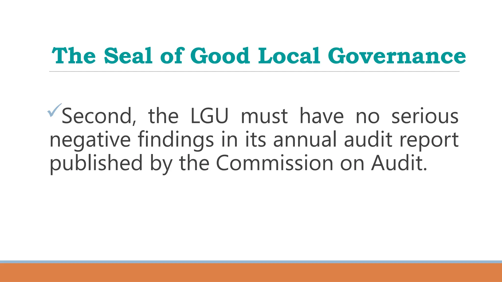The Seal of Good Local Governance
Second, the LGU must have no serious
negative findings in its annual audit report
published by the Commission on Audit.
 