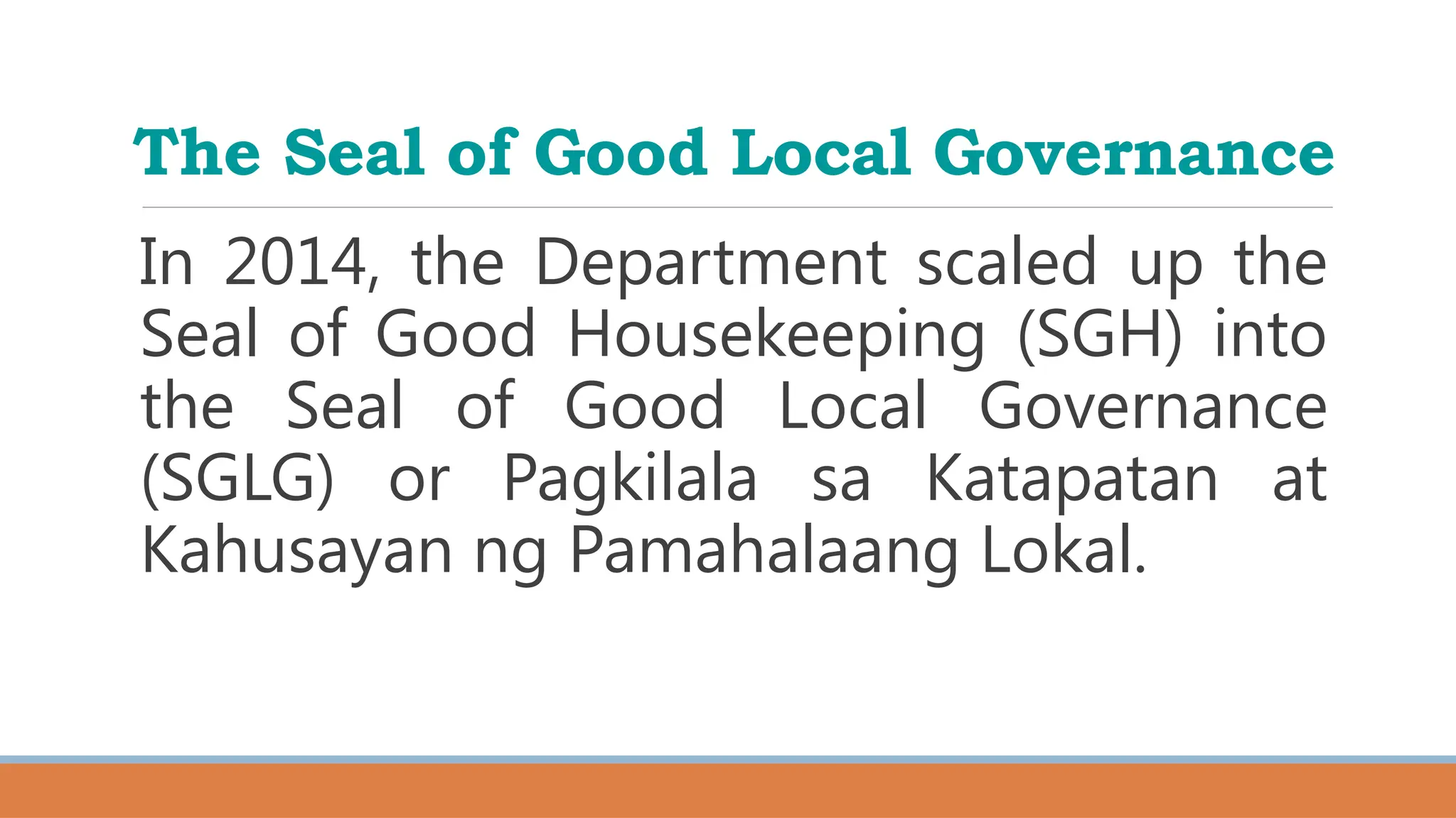 The Seal of Good Local Governance
In 2014, the Department scaled up the
Seal of Good Housekeeping (SGH) into
the Seal of Good Local Governance
(SGLG) or Pagkilala sa Katapatan at
Kahusayan ng Pamahalaang Lokal.
 