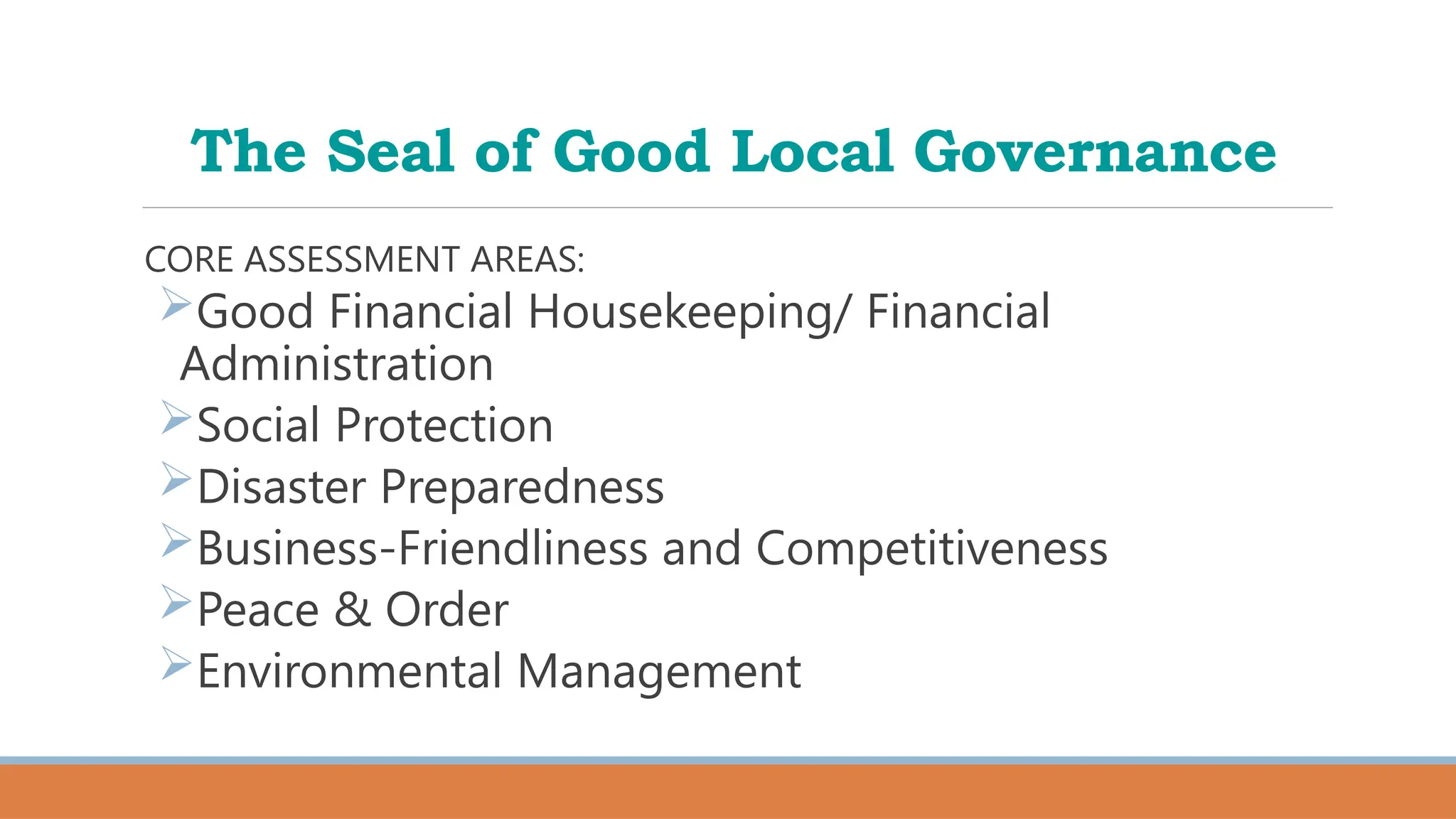 The Seal of Good Local Governance
CORE ASSESSMENT AREAS:
Good Financial Housekeeping/ Financial
Administration
Social Protection
Disaster Preparedness
Business-Friendliness and Competitiveness
Peace & Order
Environmental Management
 