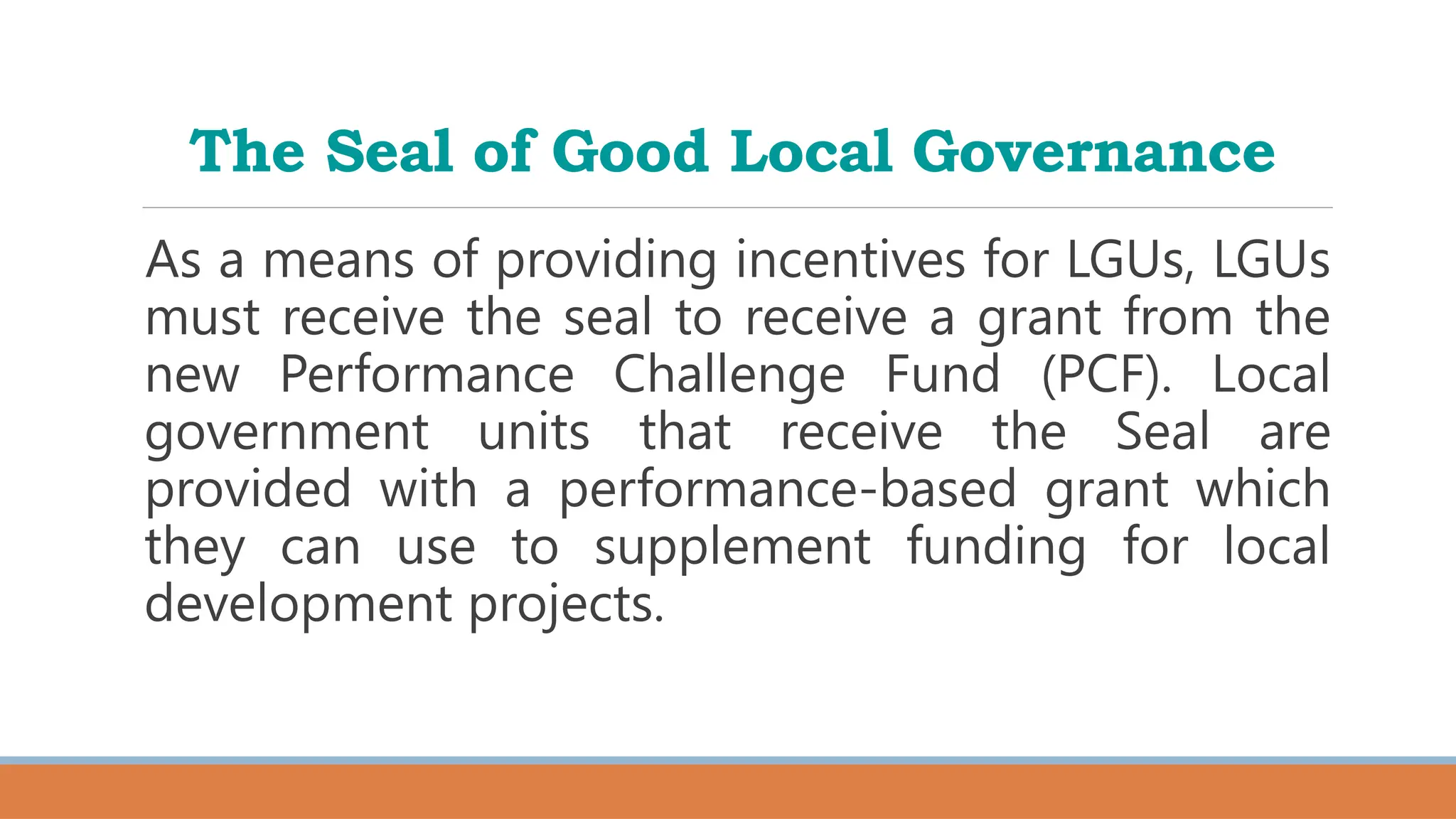 The Seal of Good Local Governance
As a means of providing incentives for LGUs, LGUs
must receive the seal to receive a grant from the
new Performance Challenge Fund (PCF). Local
government units that receive the Seal are
provided with a performance-based grant which
they can use to supplement funding for local
development projects.
 