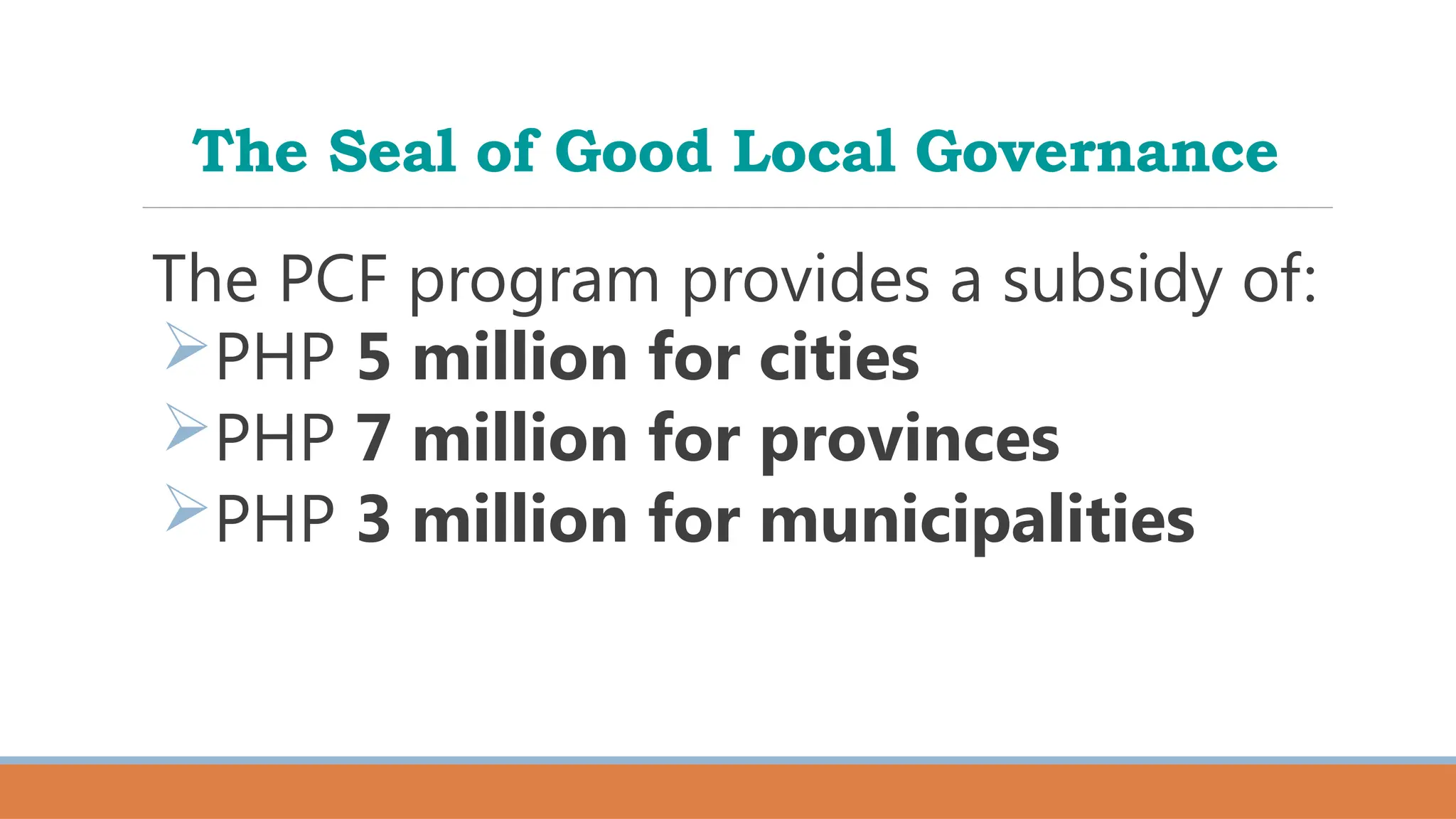 The Seal of Good Local Governance
The PCF program provides a subsidy of:
PHP 5 million for cities
PHP 7 million for provinces
PHP 3 million for municipalities
 