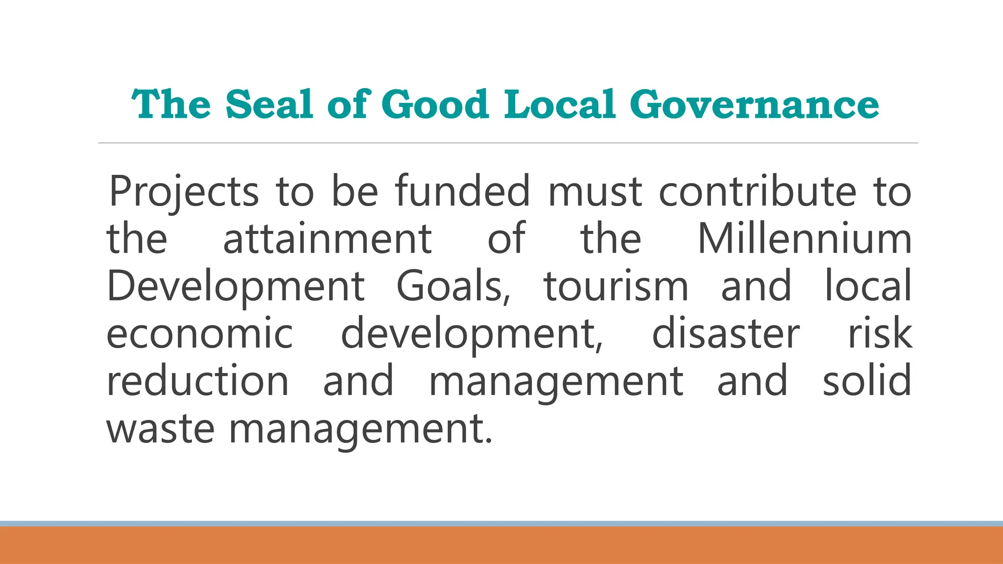 The Seal of Good Local Governance
Projects to be funded must contribute to
the attainment of the Millennium
Development Goals, tourism and local
economic development, disaster risk
reduction and management and solid
waste management.
 