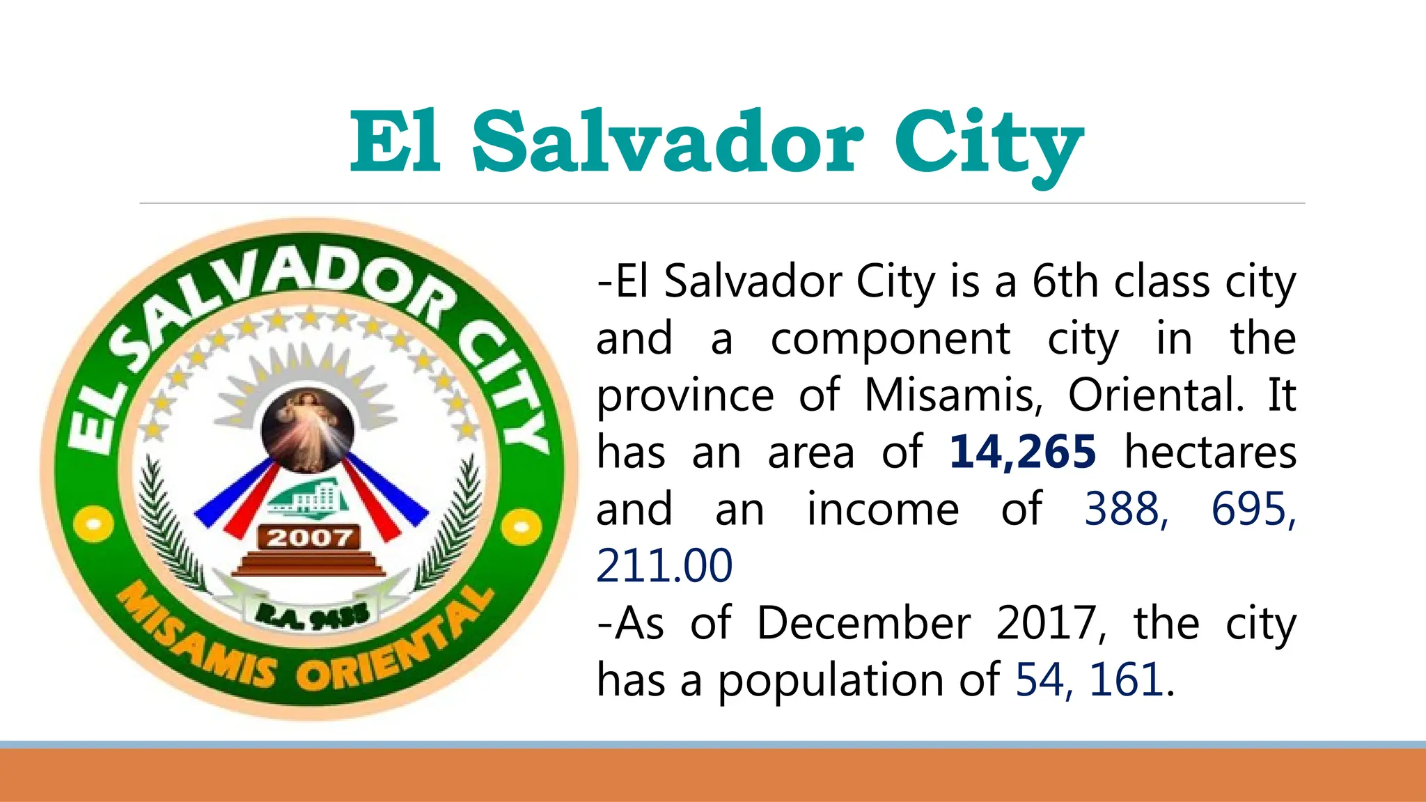 El Salvador City
-El Salvador City is a 6th class city
and a component city in the
province of Misamis, Oriental. It
has an area of 14,265 hectares
and an income of 388, 695,
211.00
-As of December 2017, the city
has a population of 54, 161.
 