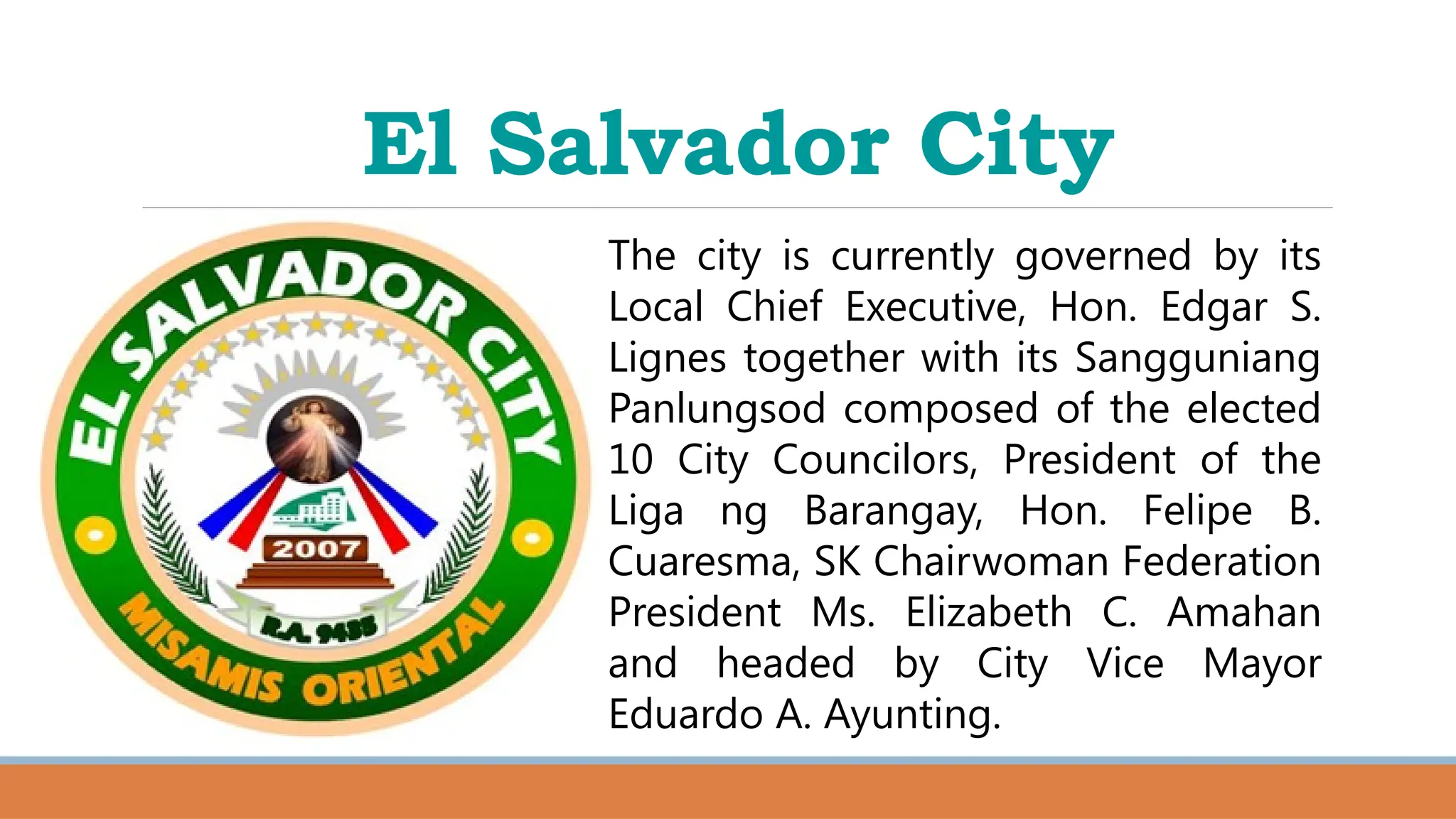 El Salvador City
The city is currently governed by its
Local Chief Executive, Hon. Edgar S.
Lignes together with its Sangguniang
Panlungsod composed of the elected
10 City Councilors, President of the
Liga ng Barangay, Hon. Felipe B.
Cuaresma, SK Chairwoman Federation
President Ms. Elizabeth C. Amahan
and headed by City Vice Mayor
Eduardo A. Ayunting.
 