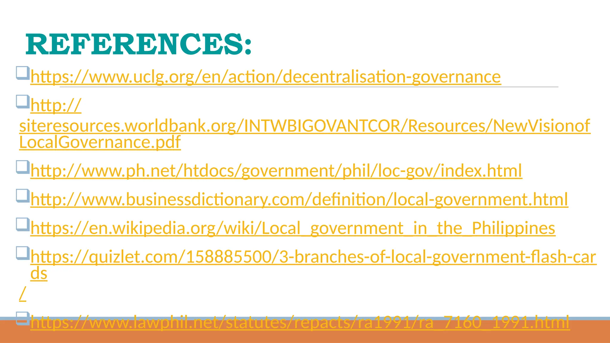 REFERENCES:
https://www.uclg.org/en/action/decentralisation-governance
http://
siteresources.worldbank.org/INTWBIGOVANTCOR/Resources/NewVisionof
LocalGovernance.pdf
http://www.ph.net/htdocs/government/phil/loc-gov/index.html
http://www.businessdictionary.com/definition/local-government.html
https://en.wikipedia.org/wiki/Local_government_in_the_Philippines
https://quizlet.com/158885500/3-branches-of-local-government-flash-car
ds
/
https://www.lawphil.net/statutes/repacts/ra1991/ra_7160_1991.html
 