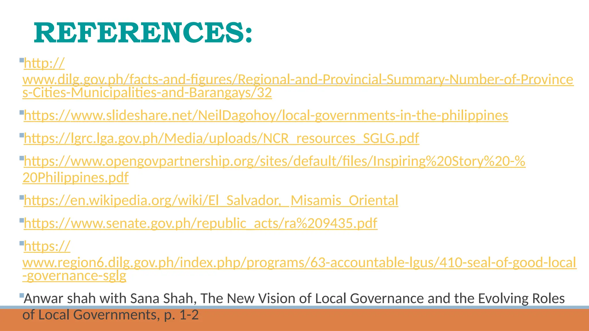 REFERENCES:
http://
www.dilg.gov.ph/facts-and-figures/Regional-and-Provincial-Summary-Number-of-Province
s-Cities-Municipalities-and-Barangays/32
https://www.slideshare.net/NeilDagohoy/local-governments-in-the-philippines
https://lgrc.lga.gov.ph/Media/uploads/NCR_resources_SGLG.pdf
https://www.opengovpartnership.org/sites/default/files/Inspiring%20Story%20-%
20Philippines.pdf
https://en.wikipedia.org/wiki/El_Salvador,_Misamis_Oriental
https://www.senate.gov.ph/republic_acts/ra%209435.pdf
https://
www.region6.dilg.gov.ph/index.php/programs/63-accountable-lgus/410-seal-of-good-local
-governance-sglg
Anwar shah with Sana Shah, The New Vision of Local Governance and the Evolving Roles
of Local Governments, p. 1-2
 