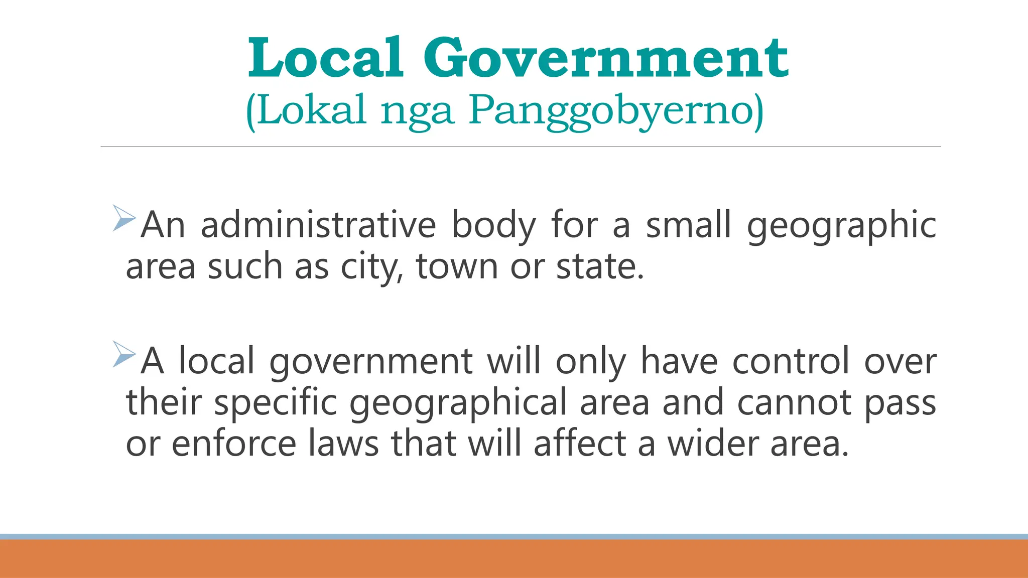 Local Government
(Lokal nga Panggobyerno)
An administrative body for a small geographic
area such as city, town or state.
A local government will only have control over
their specific geographical area and cannot pass
or enforce laws that will affect a wider area.
 