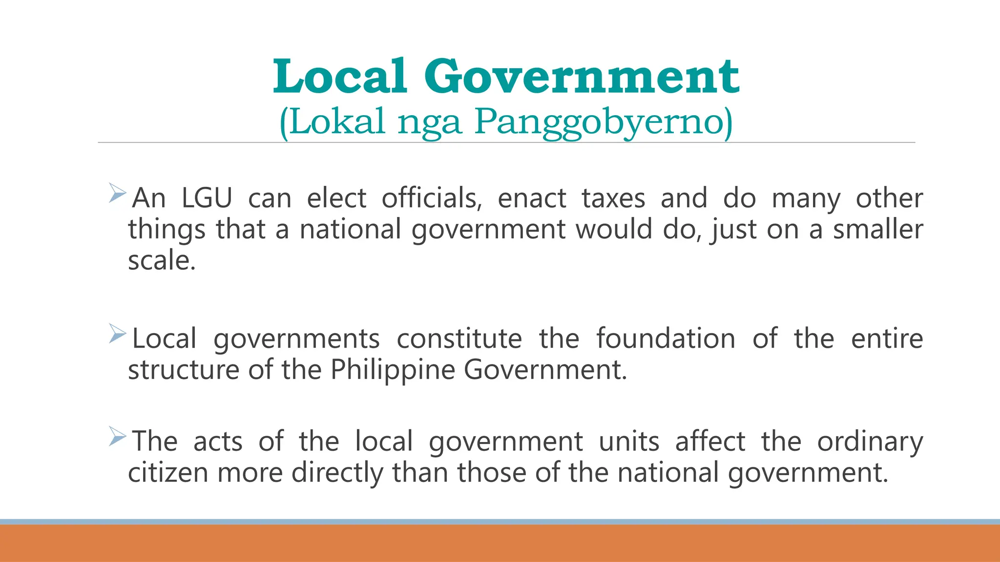 Local Government
(Lokal nga Panggobyerno)
An LGU can elect officials, enact taxes and do many other
things that a national government would do, just on a smaller
scale.
Local governments constitute the foundation of the entire
structure of the Philippine Government.
The acts of the local government units affect the ordinary
citizen more directly than those of the national government.
 