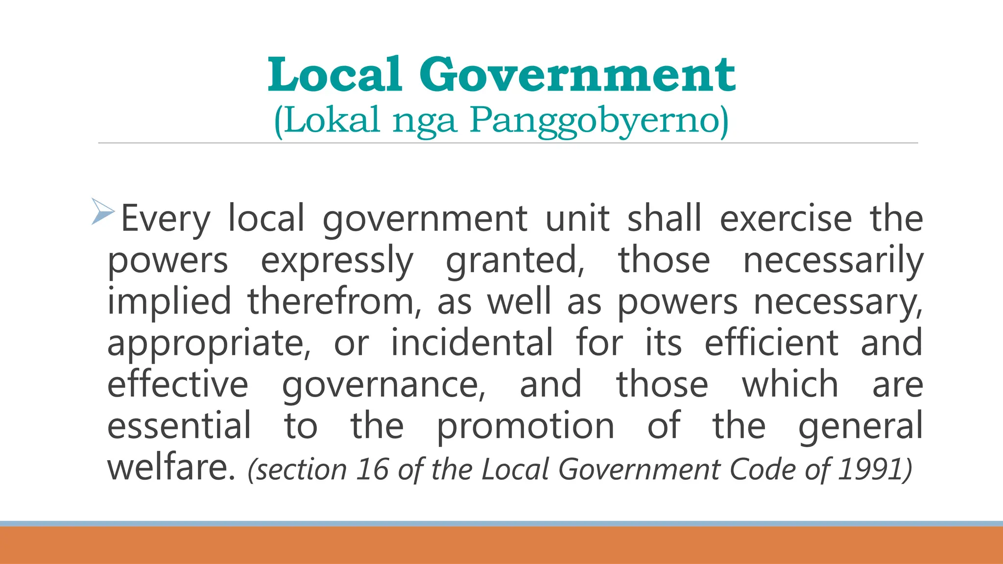 Local Government
(Lokal nga Panggobyerno)
Every local government unit shall exercise the
powers expressly granted, those necessarily
implied therefrom, as well as powers necessary,
appropriate, or incidental for its efficient and
effective governance, and those which are
essential to the promotion of the general
welfare. (section 16 of the Local Government Code of 1991)
 