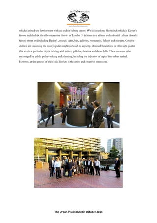 The Urban Vision Bulletin October 2014
which is mixed use development with an anchor cultural centre. We also explored Shoreditch which is Europe’s
famous tech hub & the vibrant creative district of London .It is home to a vibrant and colourful culture of world
famous street art (including Banksy) , murals, cafes, bars, galleries, restaurants, fashion and markets. Creative
districts are becoming the most popular neighbourhoods in any city. Deemed the cultural or often arts quarter
this area in a particular city is thriving with artists, galleries, theatres and dance halls. These areas are often
encouraged by public policy-making and planning, including the injection of capital into urban revival.
However, at the genesis of these chic districts is the artists and creative’s themselves.
 