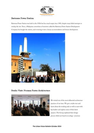 The Urban Vision Bulletin October 2014
Battersea Power Station was built in the 1930s but has stood empty since 1983, despite many failed attempts to
revelop the site. Now, a Malaysian consortium of investors called the Battersea Power Station Development
Company has bought the station, and is turning it into a luxury accommodation and leisure development.
We visited one of the most influential architecture
practices of our time. We got a studio tour and
learnt about the working style as well as meet with
key leaders and explore some of their latest
projects .The Group explained their design
process which are based on ecology -conscious
 