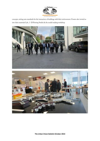 The Urban Vision Bulletin October 2014
concepts, setting new standards for the interaction of buildings with their environment. Fosters also invited us
into their materials Lab , 3 D Printing Studio & the model making workshop
 