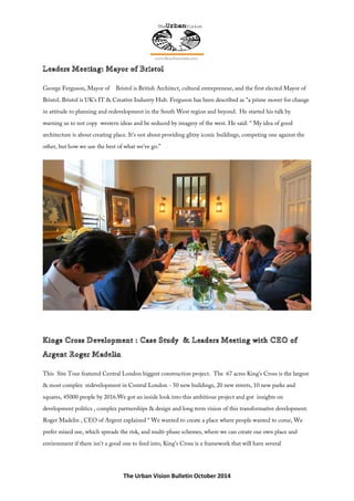 The Urban Vision Bulletin October 2014
George Ferguson, Mayor of Bristol is British Architect, cultural entrepreneur, and the first elected Mayor of
Bristol. Bristol is UK’s IT & Creative Industry Hub. Ferguson has been described as "a prime mover for change
in attitude to planning and redevelopment in the South West region and beyond. He started his talk by
warning us to not copy western ideas and be seduced by imagery of the west. He said: “ My idea of good
architecture is about creating place. It's not about providing glitzy iconic buildings, competing one against the
other, but how we use the best of what we've go.”
This Site Tour featured Central London biggest construction project. The 67 acres King's Cross is the largest
& most complex redevelopment in Central London - 50 new buildings, 20 new streets, 10 new parks and
squares, 45000 people by 2016.We got an inside look into this ambitious project and got insights on
development politics , complex partnerships & design and long term vision of this transformative development.
Roger Madelin , CEO of Argent explained “ We wanted to create a place where people wanted to come, We
prefer mixed use, which spreads the risk, and multi-phase schemes, where we can create our own place and
environment if there isn't a good one to feed into, King's Cross is a framework that will have several
 