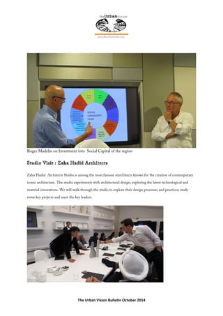 The Urban Vision Bulletin October 2014
Roger Madelin on Investment into Social Capital of the region
Zaha Hadid Architects Studio is among the most famous starchitects known for the creation of contemporary
iconic architecture. The studio experiments with architectural design, exploring the latest technological and
material innovations. We will walk through the studio to explore their design processes and practices; study
some key projects and meet the key leaders.
 