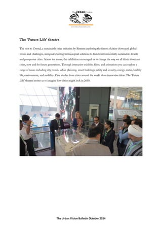 The Urban Vision Bulletin October 2014
The visit to Crystal, a sustainable cities initiative by Siemens exploring the future of cities showcased global
trends and challenges, alongside existing technological solutions to build environmentally sustainable, livable
and prosperous cities. Across ten zones, the exhibition encouraged us to change the way we all think about our
cities, now and for future generations. Through interactive exhibits, films, and animations you can explore a
range of issues including city trends, urban planning, smart buildings, safety and security, energy, water, healthy
life, environment, and mobility. Case studies from cities around the world share innovative ideas. The ‘Future
Life’ theatre invites us to imagine how cities might look in 2050.
 