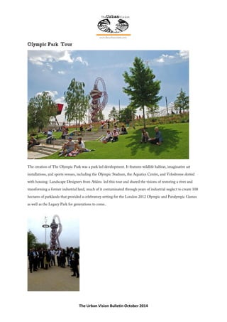 The Urban Vision Bulletin October 2014
The creation of The Olympic Park was a park led development. It features wildlife habitat, imaginative art
installations, and sports venues, including the Olympic Stadium, the Aquatics Centre, and Velodrome dotted
with housing. Landscape Designers from Atkins led this tour and shared the visions of restoring a river and
transforming a former industrial land, much of it contaminated through years of industrial neglect to create 100
hectares of parklands that provided a celebratory setting for the London 2012 Olympic and Paralympic Games
as well as the Legacy Park for generations to come..
 