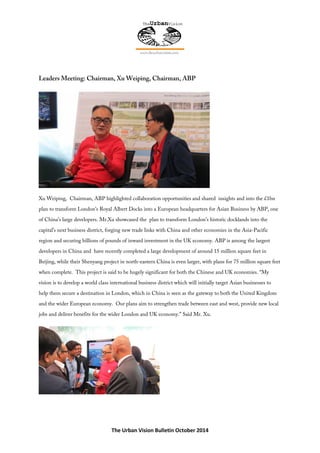 The Urban Vision Bulletin October 2014
Leaders Meeting: Chairman, Xu Weiping, Chairman, ABP
Xu Weiping, Chairman, ABP highlighted collaboration opportunities and shared insights and into the £1bn
plan to transform London's Royal Albert Docks into a European headquarters for Asian Business by ABP, one
of China’s large developers. Mr.Xu showcased the plan to transform London’s historic docklands into the
capital’s next business district, forging new trade links with China and other economies in the Asia-Pacific
region and securing billions of pounds of inward investment in the UK economy. ABP is among the largest
developers in China and have recently completed a large development of around 15 million square feet in
Beijing, while their Shenyang project in north-eastern China is even larger, with plans for 75 million square feet
when complete. This project is said to be hugely significant for both the Chinese and UK economies. “My
vision is to develop a world class international business district which will initially target Asian businesses to
help them secure a destination in London, which in China is seen as the gateway to both the United Kingdom
and the wider European economy. Our plans aim to strengthen trade between east and west, provide new local
jobs and deliver benefits for the wider London and UK economy.” Said Mr. Xu.
 