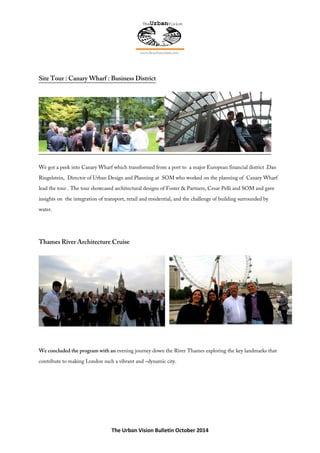 The Urban Vision Bulletin October 2014
Site Tour : Canary Wharf : Business District
We got a peek into Canary Wharf which transformed from a port to a major European financial district .Dan
Ringelstein, Director of Urban Design and Planning at SOM who worked on the planning of Canary Wharf
lead the tour . The tour showcased architectural designs of Foster & Partners, Cesar Pelli and SOM and gave
insights on the integration of transport, retail and residential, and the challenge of building surrounded by
water.
Thames River Architecture Cruise
We concluded the program with an evening journey down the River Thames exploring the key landmarks that
contribute to making London such a vibrant and –dynamic city.
 