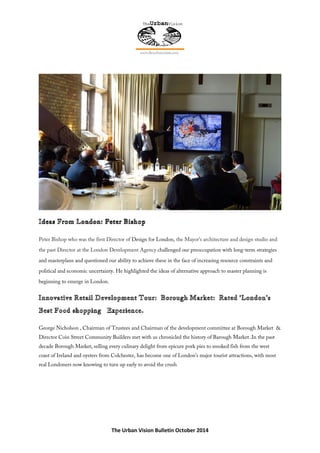 The Urban Vision Bulletin October 2014
Peter Bishop who was the first Director of Design for London, the Mayor’s architecture and design studio and
the past Director at the London Development Agency challenged our preoccupation with long-term strategies
and masterplans and questioned our ability to achieve these in the face of increasing resource constraints and
political and economic uncertainty. He highlighted the ideas of alternative approach to master planning is
beginning to emerge in London.
George Nicholson , Chairman of Trustees and Chairman of the development committee at Borough Market &
Director Coin Street Community Builders met with us chronicled the history of Barough Market .In the past
decade Borough Market, selling every culinary delight from epicure pork pies to smoked fish from the west
coast of Ireland and oysters from Colchester, has become one of London’s major tourist attractions, with most
real Londoners now knowing to turn up early to avoid the crush
 