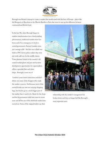 The Urban Vision Bulletin October 2014
Borough was Britain’s attempt to create a market that would stand with the best of Europe - places like
the Bocqueria in Barcelona or the Marche Bastille in Paris that seem to sum up the difference between
continental and British food.
In the late 90s, when Borough began its
modern transformation into a food retailing
phenomenon, traditional markets were has-
beens and of no consequence to local or
central government. Farmers’ markets were
just coming to life - the first one in Bath was
held in 1997, but to policy makers they were
just niche add-ons for the middle classes.
Town planners looked at the country’s old
central market places and just saw lucrative
development opportunities for supermarkets,
offices, upmarket flats and chain
shops. Borough is now one of
London’s main tourist attractions and that’s
driven out many of the shoppers who made
the market a success. And because most of the
excited hordes are now not carrying shopping
bags, hot food to go is a much bigger part of
the market than it used to be. Rents for the shops
and the big permanent stalls have risen in recent
years and all but one of the wholesale traders have
moved out. Some of the original traders say their
relationship with the market’s management has
broken down and they no longer feel like Borough’s
most important asset.
 