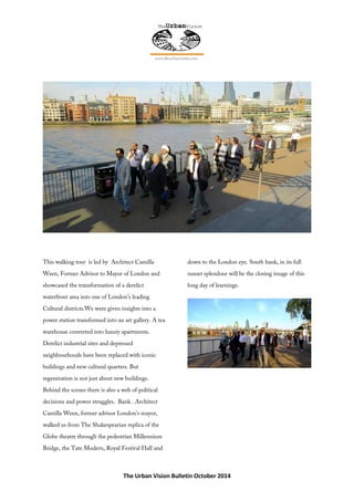 The Urban Vision Bulletin October 2014
This walking tour is led by Architect Camilla
Ween, Former Advisor to Mayor of London and
showcased the transformation of a derelict
waterfront area into one of London’s leading
Cultural districts.We were given insights into a
power station transformed into an art gallery. A tea
warehouse converted into luxury apartments.
Derelict industrial sites and depressed
neighbourhoods have been replaced with iconic
buildings and new cultural quarters. But
regeneration is not just about new buildings.
Behind the scenes there is also a web of political
decisions and power struggles. Bank . Architect
Camilla Ween, former advisor London’s mayor,
walked us from The Shakespearian replica of the
Globe theatre through the pedestrian Millennium
Bridge, the Tate Modern, Royal Festival Hall and
down to the London eye. South bank, in its full
sunset splendour will be the closing image of this
long day of learnings.
 