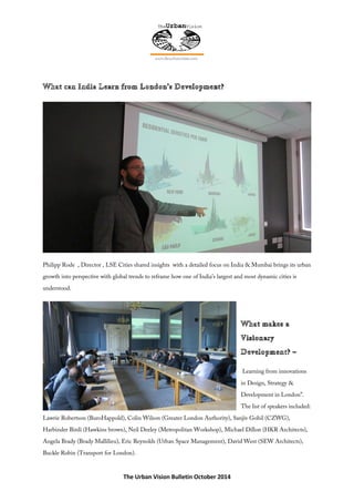 The Urban Vision Bulletin October 2014
Philipp Rode , Director , LSE Cities shared insights with a detailed focus on India & Mumbai brings its urban
growth into perspective with global trends to reframe how one of India’s largest and most dynamic cities is
understood.
Learning from innovations
in Design, Strategy &
Development in London”.
The list of speakers included:
Lawrie Robertson (BuroHappold), Colin Wilson (Greater London Authority), Sanjiv Gohil (CZWG),
Harbinder Birdi (Hawkins brown), Neil Deeley (Metropolitan Workshop), Michael Dillon (HKR Architects),
Angela Brady (Brady Mallilieu), Eric Reynolds (Urban Space Management), David West (SEW Architects),
Buckle Robin (Transport for London).
 
