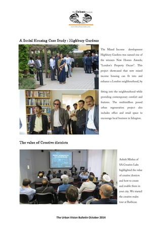 The Urban Vision Bulletin October 2014
The Mixed Income development
Highbury Gardens was named one of
the winners New Homes Awards;
"London's Property Oscars". This
project showcased that new mixed
income housing can fit into and
enhance a London neighbourhood, by
fitting into the neighbourhood while
providing contemporary comfort and
features. The multimillion pound
urban regeneration project also
includes office and retail space to
encourage local business in Islington.
Ashish Mishra of
SA Creative Labs
highlighted the value
of creative districts
and how to create
and enable them in
your city. We started
the creative realm
tour at Barbican
 