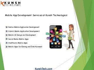 KunshTech.com
Mobile App Development Services at Kunsh Technologies:
Native Mobile Application Development
Hybrid Mobile Application Development
Mobile UI Design and Development
Social Media Mobile Apps
Healthcare Mobile Apps
Mobile Apps for Gaming and Entertainment
 