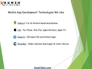 KunshTech.com
Mobile App Development Technologies We Use:
Android – For all Android based smartphones
iOS – For iPhone, iPad, iPod, Apple Watches, Apple TV
Xamarin – C# based iOS and Android Apps
PhoneGap – Adobe Systems based apps for smart devices.
 