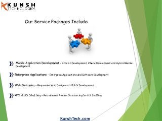 KunshTech.com
Our Service Packages Include:
Mobile Application Development - Android Development, iPhone Development and Hybrid Mobile
Development
Enterprise Applications - Enterprise Applications and Software Development
Web Designing - Responsive Web Design and UI/UX Development
RPO & US Staffing - Recruitment Process Outsourcing for US Staffing
 