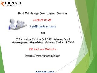 KunshTech.com
Best Mobile App Development Services
Contact Us At:
info@kunshtech.com
OR
719A, Sakar IX, Nr Old RBI, Ashram Road
Navrangpura, Ahmedabad. Gujarat. India. 380009
OR Visit our Website:
https://www.kunshtech.com
 