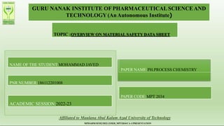 GURU NANAK INSTITUTE OF PHARMACEUTICAL SCIENCE AND
TECHNOLOGY (AnAutonomous Institute)
TOPIC :OVERVIEW ON MATERIAL SAFETY DATA SHEET
NAME OF THE STUDENT:MOHAMMAD JAVED
PNR NUMBER:186112201008
ACADEMIC SESSION:2022-23
PAPER NAME:PH.PROCESS CHEMISTRY
PAPER CODE:MPT 2034
Affiliated to Maulana Abul KalamAzad University of Technology
MPHARM/SEM2/2022-23/R20_MPT2034/CA-1/PRESENTATION
 